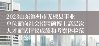 2023山东滨州市无棣县事业单位面向社会招聘硕博士高层次人才面试评议成绩和考察体检范围人员公告