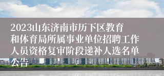 2023山东济南市历下区教育和体育局所属事业单位招聘工作人员资格复审阶段递补人选名单公告