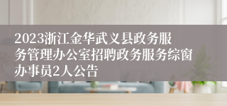 2023浙江金华武义县政务服务管理办公室招聘政务服务综窗办事员2人公告