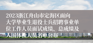 2023浙江舟山市定海区面向大学毕业生退役士兵招聘事业单位工作人员面试成绩、总成绩及入围体检人员名单公布