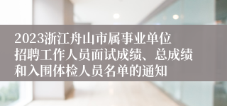 2023浙江舟山市属事业单位招聘工作人员面试成绩、总成绩和入围体检人员名单的通知