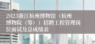 2023浙江杭州博物馆（杭州博物院（筹））招聘工程管理岗位面试及总成绩表