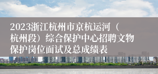 2023浙江杭州市京杭运河（杭州段）综合保护中心招聘文物保护岗位面试及总成绩表