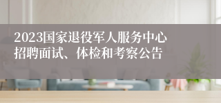 2023国家退役军人服务中心招聘面试、体检和考察公告