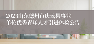 2023山东德州市庆云县事业单位优秀青年人才引进体检公告