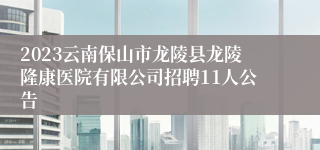2023云南保山市龙陵县龙陵隆康医院有限公司招聘11人公告