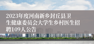 2023年度河南新乡封丘县卫生健康委员会大学生乡村医生招聘109人公告