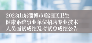 2023山东淄博市临淄区卫生健康系统事业单位招聘专业技术人员面试成绩及考试总成绩公告