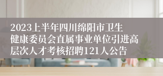 2023上半年四川绵阳市卫生健康委员会直属事业单位引进高层次人才考核招聘121人公告