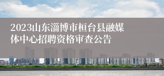 2023山东淄博市桓台县融媒体中心招聘资格审查公告