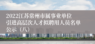 2022江苏常州市属事业单位引进高层次人才拟聘用人员名单公示（八）