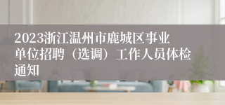 2023浙江温州市鹿城区事业单位招聘（选调）工作人员体检通知