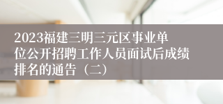 2023福建三明三元区事业单位公开招聘工作人员面试后成绩排名的通告（二）