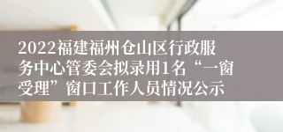 2022福建福州仓山区行政服务中心管委会拟录用1名“一窗受理”窗口工作人员情况公示