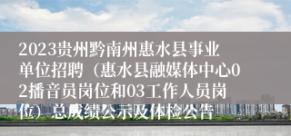 2023贵州黔南州惠水县事业单位招聘（惠水县融媒体中心02播音员岗位和03工作人员岗位）总成绩公示及体检公告