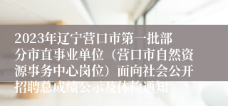 2023年辽宁营口市第一批部分市直事业单位（营口市自然资源事务中心岗位）面向社会公开招聘总成绩公示及体检通知