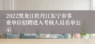 2022黑龙江牡丹江东宁市事业单位招聘进入考核人员名单公示