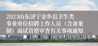 2023山东济宁金乡县卫生类事业单位招聘工作人员（含备案制）面试资格审查有关事项通知