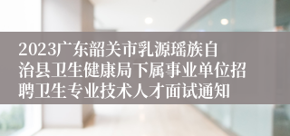 2023广东韶关市乳源瑶族自治县卫生健康局下属事业单位招聘卫生专业技术人才面试通知