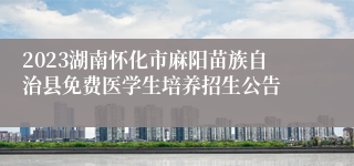 2023湖南怀化市麻阳苗族自治县免费医学生培养招生公告