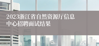 2023浙江省自然资源厅信息中心招聘面试结果
