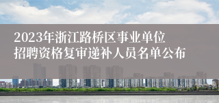 2023年浙江路桥区事业单位招聘资格复审递补人员名单公布