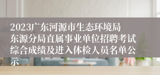 2023广东河源市生态环境局东源分局直属事业单位招聘考试综合成绩及进入体检人员名单公示