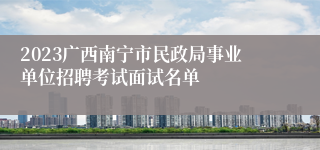 2023广西南宁市民政局事业单位招聘考试面试名单