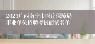2023广西南宁市医疗保障局事业单位招聘考试面试名单