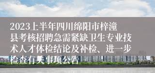 2023上半年四川绵阳市梓潼县考核招聘急需紧缺卫生专业技术人才体检结论及补检、进一步检查有关事项公告