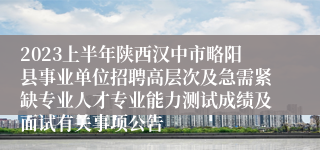2023上半年陕西汉中市略阳县事业单位招聘高层次及急需紧缺专业人才专业能力测试成绩及面试有关事项公告