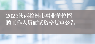 2023陕西榆林市事业单位招聘工作人员面试资格复审公告