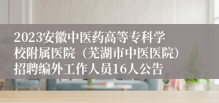 2023安徽中医药高等专科学校附属医院（芜湖市中医医院）招聘编外工作人员16人公告