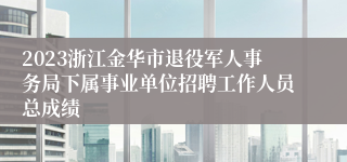 2023浙江金华市退役军人事务局下属事业单位招聘工作人员总成绩
