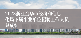 2023浙江金华市经济和信息化局下属事业单位招聘工作人员总成绩