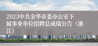 2023中共金华市委办公室下属事业单位招聘总成绩公告（浙江）