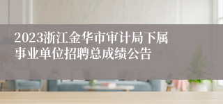 2023浙江金华市审计局下属事业单位招聘总成绩公告