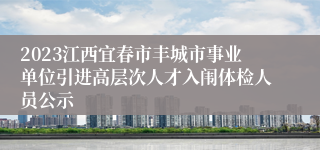 2023江西宜春市丰城市事业单位引进高层次人才入闱体检人员公示