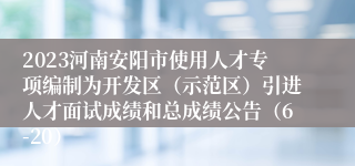 2023河南安阳市使用人才专项编制为开发区（示范区）引进人才面试成绩和总成绩公告（6-20）