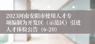 2023河南安阳市使用人才专项编制为开发区（示范区）引进人才体检公告（6-20）