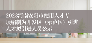 2023河南安阳市使用人才专项编制为开发区（示范区）引进人才拟引进人员公示