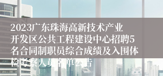 2023广东珠海高新技术产业开发区公共工程建设中心招聘5名合同制职员综合成绩及入围体检考察人员名单公告