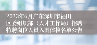 2023年6月广东深圳市福田区委组织部（人才工作局）招聘特聘岗位人员入围体检名单公告