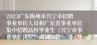 2023广东梅州市兴宁市招聘事业单位人员和广东省事业单位集中招聘高校毕业生（兴宁市事业单位岗位）面试公告
