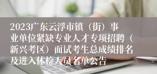 2023广东云浮市镇（街）事业单位紧缺专业人才专项招聘（新兴考区）面试考生总成绩排名及进入体检人员名单公告