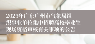 2023年广东广州市气象局组织事业单位集中招聘高校毕业生现场资格审核有关事项的公告