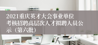 2021重庆英才大会事业单位考核招聘高层次人才拟聘人员公示（第六批）