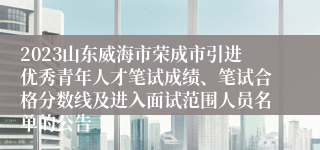 2023山东威海市荣成市引进优秀青年人才笔试成绩、笔试合格分数线及进入面试范围人员名单的公告