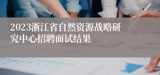 2023浙江省自然资源战略研究中心招聘面试结果