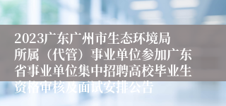 2023广东广州市生态环境局所属（代管）事业单位参加广东省事业单位集中招聘高校毕业生资格审核及面试安排公告